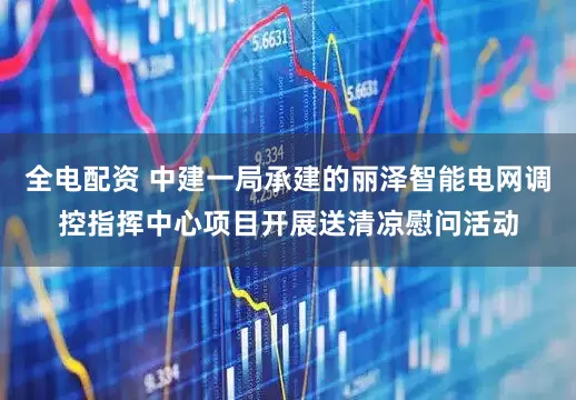全电配资 中建一局承建的丽泽智能电网调控指挥中心项目开展送清凉慰问活动