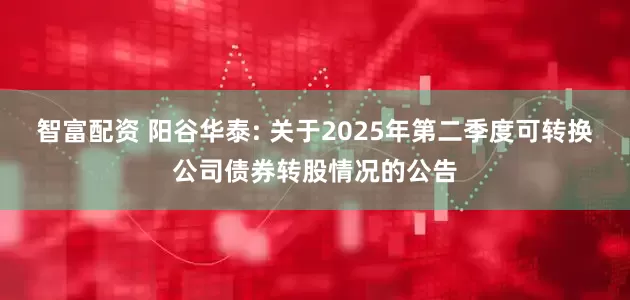 智富配资 阳谷华泰: 关于2025年第二季度可转换公司债券转股情况的公告