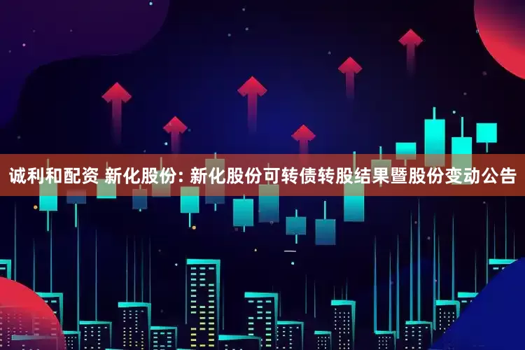 诚利和配资 新化股份: 新化股份可转债转股结果暨股份变动公告