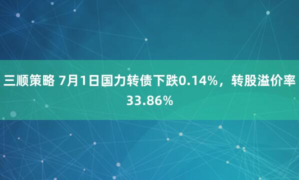 三顺策略 7月1日国力转债下跌0.14%，转股溢价率33.86%
