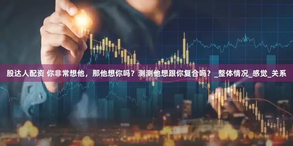 股达人配资 你非常想他，那他想你吗？测测他想跟你复合吗？_整体情况_感觉_关系