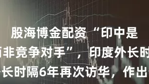 股海博金配资 “印中是发展伙伴而非竞争对手”，印度外长时隔6年再次访华，作出最新表态