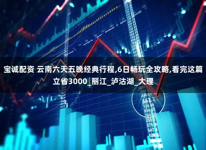 宝诚配资 云南六天五晚经典行程,6日畅玩全攻略,看完这篇立省3000_丽江_泸沽湖_大理