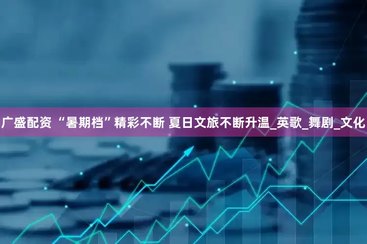 广盛配资 “暑期档”精彩不断 夏日文旅不断升温_英歌_舞剧_文化