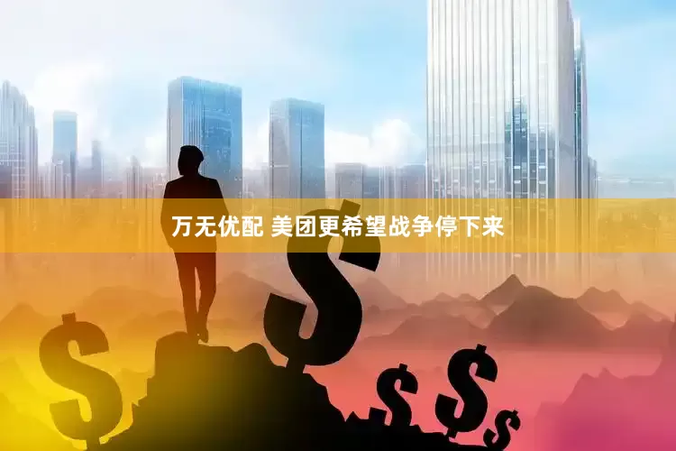 万无优配 美团更希望战争停下来
