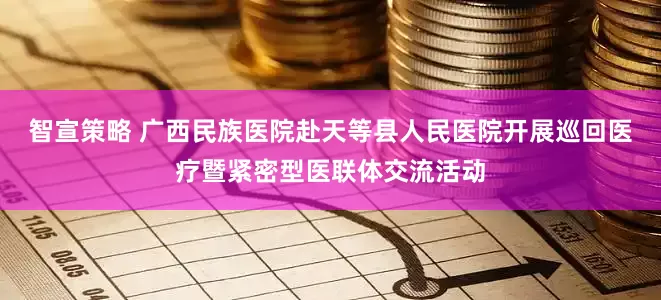 智宣策略 广西民族医院赴天等县人民医院开展巡回医疗暨紧密型医联体交流活动