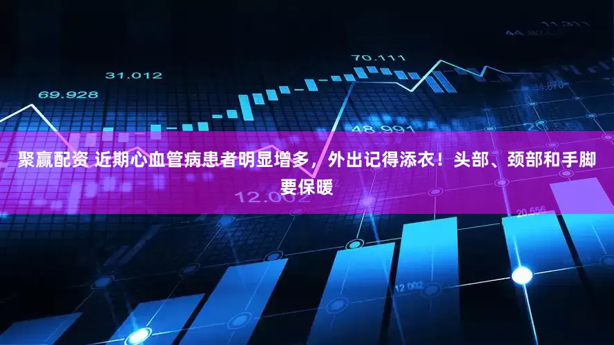 聚赢配资 近期心血管病患者明显增多，外出记得添衣！头部、颈部和手脚要保暖