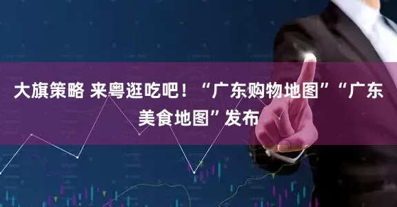 大旗策略 来粤逛吃吧！“广东购物地图”“广东美食地图”发布