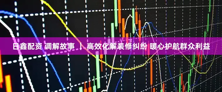 日鑫配资 调解故事 ｜ 高效化解装修纠纷 暖心护航群众利益