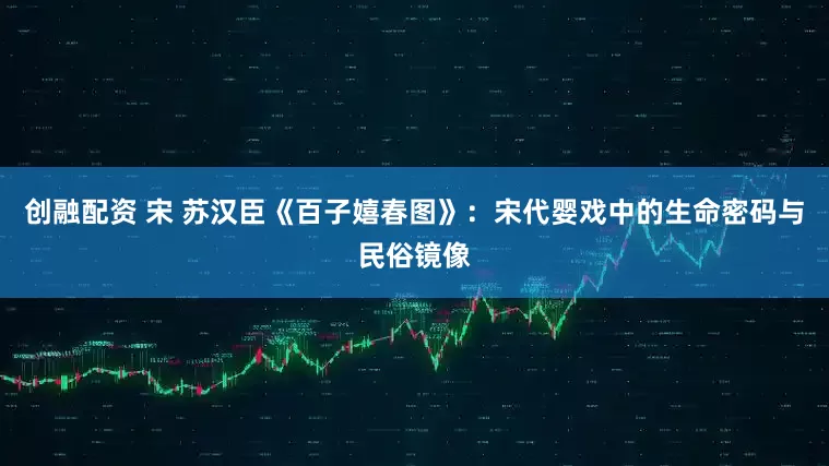 创融配资 宋 苏汉臣《百子嬉春图》：宋代婴戏中的生命密码与民俗镜像