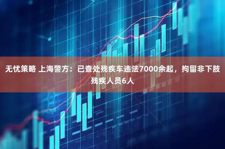 无忧策略 上海警方：已查处残疾车违法7000余起，拘留非下肢残疾人员6人