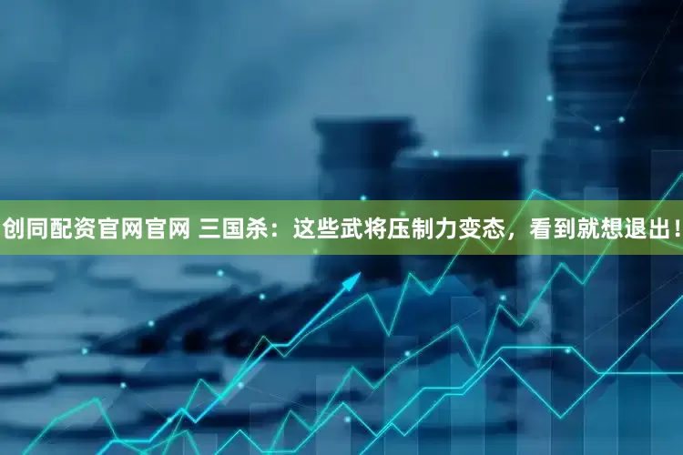 创同配资官网官网 三国杀：这些武将压制力变态，看到就想退出！
