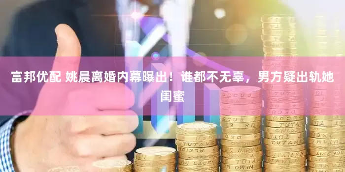 富邦优配 姚晨离婚内幕曝出！谁都不无辜，男方疑出轨她闺蜜