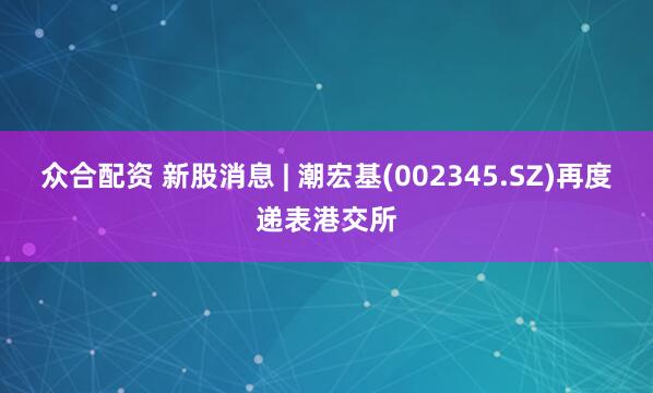 众合配资 新股消息 | 潮宏基(002345.SZ)再度递表港交所