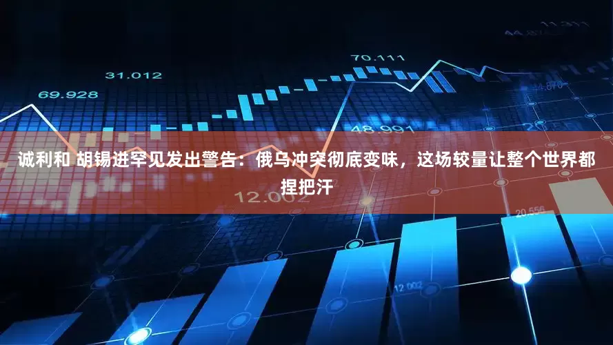 诚利和 胡锡进罕见发出警告：俄乌冲突彻底变味，这场较量让整个世界都捏把汗