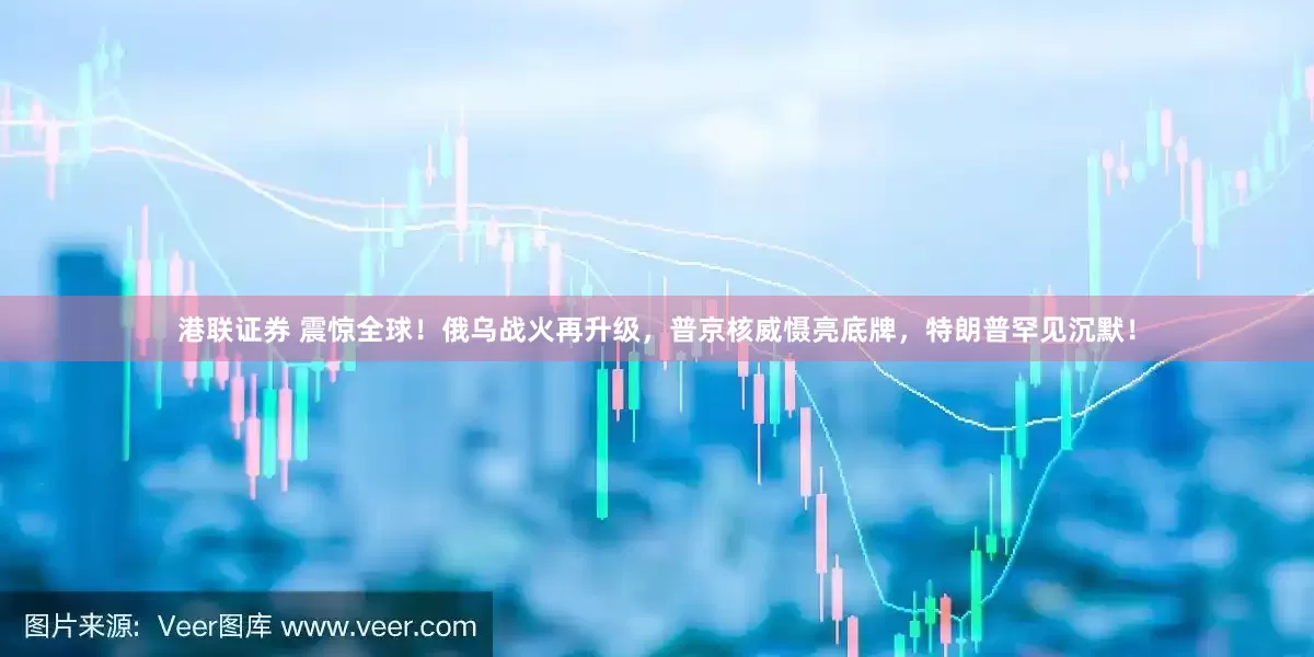 港联证券 震惊全球！俄乌战火再升级，普京核威慑亮底牌，特朗普罕见沉默！